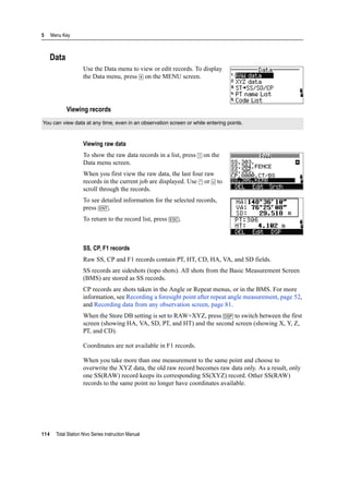 5 Menu Key
114 Total Station Nivo Series Instruction Manual
Data
Use the Data menu to view or edit records. To display
the Data menu, press [4] on the MENU screen.
Viewing records
Viewing raw data
To show the raw data records in a list, press [1] on the
Data menu screen.
When you first view the raw data, the last four raw
records in the current job are displayed. Use [^] or [v] to
scroll through the records.
To see detailed information for the selected records,
press [ENT].
To return to the record list, press [ESC].
SS, CP, F1 records
Raw SS, CP and F1 records contain PT, HT, CD, HA, VA, and SD fields.
SS records are sideshots (topo shots). All shots from the Basic Measurement Screen
(BMS) are stored as SS records.
CP records are shots taken in the Angle or Repeat menus, or in the BMS. For more
information, see Recording a foresight point after repeat angle measurement, page 52,
and Recording data from any observation screen, page 81.
When the Store DB setting is set to RAW+XYZ, press [DSP] to switch between the first
screen (showing HA, VA, SD, PT, and HT) and the second screen (showing X, Y, Z,
PT, and CD).
Coordinates are not available in F1 records.
When you take more than one measurement to the same point and choose to
overwrite the XYZ data, the old raw record becomes raw data only. As a result, only
one SS(RAW) record keeps its corresponding SS(XYZ) record. Other SS(RAW)
records to the same point no longer have coordinates available.
You can view data at any time, even in an observation screen or while entering points.
 