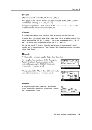Total Station Nivo Series Instruction Manual 115
Menu Key 5
ST records
ST (station) records contain ST, HI, BS, and AZ fields.
Press [DSP] to switch between the first screen (showing ST, HI, BS, and AZ) and the
second screen (showing X, Y, Z, PT, and CD).
When you assign a new ST point name in MENU > Stn Setup > Quick, the
coordinates of the station is recorded as (0, 0, 0).
SO records
SO records are stakeout shots. These are shots recorded in stakeout functions.
When the Store DB setting is set to RAW+XYZ, press [DSP] to switch between the first
screen (showing HA, VA, SD, PT, and HT), the second screen (showing X, Y, Z, PT,
and CD), and the third screen (showing dX, dY, dZ, PT, and CD).
The dX, dY, and dZ fields store the difference between the stakeout shot’s actual
position and its planned position. These fields are downloaded as comment records in
Nikon RAW format.
CO records
A CO record is a comment added to the job from the system.
For example, when you change the Stn-Z using the
Remote Benchmark function, or you reset the
horizontal angle using the BSCheck function, the
system writes a comment record.
When you input a Stn-XYZ by Base-XYZ function, the
recorded station appears as a comment record.
SY records
When you complete a station setup, a SY record is
stored. This record contains the Temperature, Pressure,
and Prism Constant values.
 