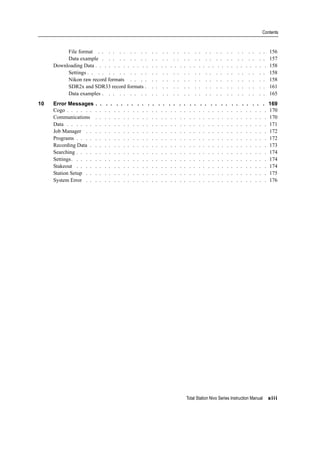 Total Station Nivo Series Instruction Manual xiii
Contents
File format . . . . . . . . . . . . . . . . . . . . . . . . . . . . . . . . 156
Data example . . . . . . . . . . . . . . . . . . . . . . . . . . . . . . . 157
Downloading Data . . . . . . . . . . . . . . . . . . . . . . . . . . . . . . . . . . . . . 158
Settings . . . . . . . . . . . . . . . . . . . . . . . . . . . . . . . . . . 158
Nikon raw record formats . . . . . . . . . . . . . . . . . . . . . . . . . . 158
SDR2x and SDR33 record formats . . . . . . . . . . . . . . . . . . . . . . . 161
Data examples . . . . . . . . . . . . . . . . . . . . . . . . . . . . . . . 165
10 Error Messages . . . . . . . . . . . . . . . . . . . . . . . . . . . . . . . . . 169
Cogo . . . . . . . . . . . . . . . . . . . . . . . . . . . . . . . . . . . . . . . . . . . 170
Communications . . . . . . . . . . . . . . . . . . . . . . . . . . . . . . . . . . . . . 170
Data . . . . . . . . . . . . . . . . . . . . . . . . . . . . . . . . . . . . . . . . . . . 171
Job Manager . . . . . . . . . . . . . . . . . . . . . . . . . . . . . . . . . . . . . . . 172
Programs . . . . . . . . . . . . . . . . . . . . . . . . . . . . . . . . . . . . . . . . . 172
Recording Data . . . . . . . . . . . . . . . . . . . . . . . . . . . . . . . . . . . . . . 173
Searching . . . . . . . . . . . . . . . . . . . . . . . . . . . . . . . . . . . . . . . . . 174
Settings. . . . . . . . . . . . . . . . . . . . . . . . . . . . . . . . . . . . . . . . . . 174
Stakeout . . . . . . . . . . . . . . . . . . . . . . . . . . . . . . . . . . . . . . . . . 174
Station Setup . . . . . . . . . . . . . . . . . . . . . . . . . . . . . . . . . . . . . . . 175
System Error . . . . . . . . . . . . . . . . . . . . . . . . . . . . . . . . . . . . . . . 176
 