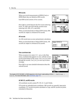 5 Menu Key
116 Total Station Nivo Series Instruction Manual
RM records
When you record measurements in RDM (Cont) or
RDM (Rad), they are labeled as RM records.
Each RM record consists of two screens.
Press [DSP] to switch between the first screen (showing
From, To, rHD, and rVD) and the second screen
(showing rAZ, rSD, rV%, and rGD).
When you download data in Nikon RAW format, RM
records are output as comment (CO) records.
AR records
An AR record stores an area and perimeter calculation.
When you download data in Nikon RAW format, AR
records are output as comment (CO) records.
View coordinate data
When you press [2] or select XYZ data in the Data
menu, coordinate data appears in a list, with the newest
record at the bottom of the screen. Use [^] or [v] to scroll
through the records. Use [<] or [>] to move up or down
one page.
Press [ENT] to see more detailed information about the
selected record.
UP, MP, CC, and RE records
All coordinate records contain PT, CD, X, Y, and Z fields.
UP records are uploaded point coordinates. MP records are manually input point
coordinates. CC records are points calculated in Cogo, and RE records are points
calculated in Resection.
The header (XYZ,YXZ,NEZ, or ENZ) depends on the Coord. Label setting in MENU > Settings >
Coord. For more information, see Coordinate, page 110.
 
