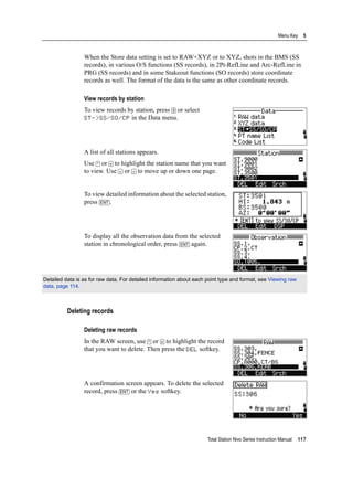 Total Station Nivo Series Instruction Manual 117
Menu Key 5
When the Store data setting is set to RAW+XYZ or to XYZ, shots in the BMS (SS
records), in various O/S functions (SS records), in 2Pt-RefLine and Arc-RefLine in
PRG (SS records) and in some Stakeout functions (SO records) store coordinate
records as well. The format of the data is the same as other coordinate records.
View records by station
To view records by station, press [3] or select
ST->SS/SO/CP in the Data menu.
A list of all stations appears.
Use [^] or [v] to highlight the station name that you want
to view. Use [<] or [>] to move up or down one page.
To view detailed information about the selected station,
press [ENT].
To display all the observation data from the selected
station in chronological order, press [ENT] again.
Deleting records
Deleting raw records
In the RAW screen, use [^] or [v] to highlight the record
that you want to delete. Then press the DEL softkey.
A confirmation screen appears. To delete the selected
record, press [ENT] or the Yes softkey.
Detailed data is as for raw data. For detailed information about each point type and format, see Viewing raw
data, page 114.
 