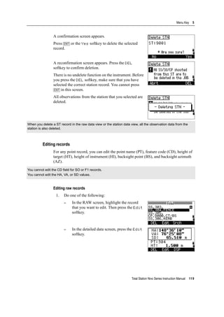 Total Station Nivo Series Instruction Manual 119
Menu Key 5
A confirmation screen appears.
Press [ENT] or the Yes softkey to delete the selected
record.
A reconfirmation screen appears. Press the DEL
softkey to confirm deletion.
There is no undelete function on the instrument. Before
you press the DEL softkey, make sure that you have
selected the correct station record. You cannot press
[ENT] in this screen.
All observations from the station that you selected are
deleted.
Editing records
For any point record, you can edit the point name (PT), feature code (CD), height of
target (HT), height of instrument (HI), backsight point (BS), and backsight azimuth
(AZ).
Editing raw records
1. Do one of the following:
– In the RAW screen, highlight the record
that you want to edit. Then press the Edit
softkey.
– In the detailed data screen, press the Edit
softkey.
When you delete a ST record in the raw data view or the station data view, all the observation data from the
station is also deleted.
You cannot edit the CD field for SO or F1 records.
You cannot edit the HA, VA, or SD values.
 