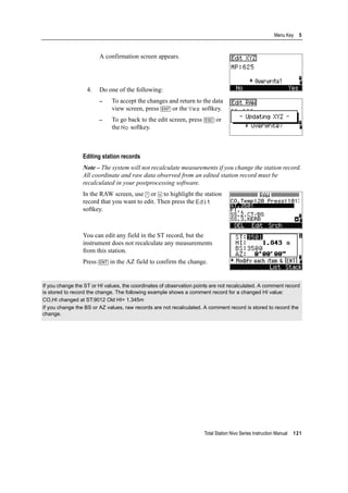 Total Station Nivo Series Instruction Manual 121
Menu Key 5
A confirmation screen appears.
4. Do one of the following:
– To accept the changes and return to the data
view screen, press [ENT] or the Yes softkey.
– To go back to the edit screen, press [ESC] or
the No softkey.
Editing station records
Note – The system will not recalculate measurements if you change the station record.
All coordinate and raw data observed from an edited station record must be
recalculated in your postprocessing software.
In the RAW screen, use [^] or [v] to highlight the station
record that you want to edit. Then press the Edit
softkey.
You can edit any field in the ST record, but the
instrument does not recalculate any measurements
from this station.
Press [ENT] in the AZ field to confirm the change.
If you change the ST or HI values, the coordinates of observation points are not recalculated. A comment record
is stored to record the change. The following example shows a comment record for a changed HI value:
CO,HI changed at ST:9012 Old HI= 1.345m
If you change the BS or AZ values, raw records are not recalculated. A comment record is stored to record the
change.
 