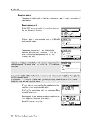 5 Menu Key
122 Total Station Nivo Series Instruction Manual
Searching records
You can search for records by their type, point name, code, or by any combination of
these values.
Searching raw records
In the RAW screen, press the Srch softkey to access
the raw data search function.
To find a point by name, enter the name in the PT field
and press [ENT] twice.
You can use the asterisk (*) as a wildcard. For
example, when you enter 30* in the PT field, the
search matches the points named 300, 301, 302,
3000A2, and 3010.
If more than one point matches the search criteria, the
matching points are displayed in a list.
Use [^] or [v] to highlight the point you want to use. Then
press [ENT] to select it.
Detailed data for the selected record appears. Press the
DSP softkey to change the fields shown.
Press [ESC] to return to the list.
To search by point type, move to the Type field and use [<] or [>] to change the
selected point type. The options are ALL, ST, SS, SO, CP, CO, CO(SY), and
CO(RDM).
If you selected ST, SO or F1 in the Type field, you do not have to enter a value in the CD field. Press [ENT] in the
PT field to start the search.
If you selected CO, CO(SY), or CO(RDM) in the Type field, you cannot enter a value in the PT or CD fields.
Press [ENT] in the Type field to start the search.
 