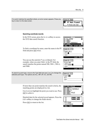 Total Station Nivo Series Instruction Manual 123
Menu Key 5
Searching coordinate records
In the XYZ screen, press the Srch softkey to access
the XYZ data search function.
To find a coordinate by name, enter the name in the PT
field and press [ENT] twice.
You can use the asterisk (*) as a wildcard. For
example, when you enter 500* in the PT field, the
search matches the points named 500, 500-1, 500-A,
and 5000.
If more than one point matches the search criteria, the
matching points are displayed in a list.
Use [^] or [v] to highlight the point you want to use. Press
[ENT] to select it.
Detailed data for the selected record appears. Press the
DSP softkey to change the fields shown.
Press [ESC] to return to the list.
If no point matches the specified criteria, an error screen appears. Press any
key to return to the data screen.
To search by point type, move to the Type field and use [<] or [>] to change the
selected point type. The options are ALL, MP, UP, CC, and RE.
 
