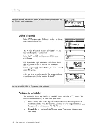 5 Menu Key
124 Total Station Nivo Series Instruction Manual
Entering coordinates
In the XYZ screen, press the Input softkey to display
a new input point screen.
The PT field defaults to the last recorded PT + 1, but
you can change the value shown.
Enter the PT and CD and then press [ENT] to enter
coordinates.
Use the numeric keys to enter the coordinates. Press
[ENT] or [v] in each field to move to the next field.
When you press [ENT] in the CD field, the point is stored
as an MP record.
After you have recording a point, the next point input
screen is shown with the updated default PT.
Point name list and code list
The instrument stores two list files: a list of PT names and a list of CD names. The
structure and functionality of these files is the same.
• The PT name list is useful if you have to handle more than one patterns of
point names in the field. For example, you may need to use points named 1, 2,
3 …, as well as points named A1, A2, A3 ….
• The code list is a prepared list of feature codes. You can use it to store your
own codes.
If no point matches the specified criteria, an error screen appears. Press any
key to return to the data screen.
You can record NE, NEZ, or Z-only data to the database.
 