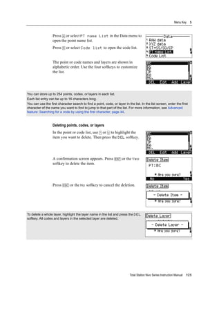 Total Station Nivo Series Instruction Manual 125
Menu Key 5
Press [4] or select PT name List in the Data menu to
open the point name list.
Press [5] or select Code list to open the code list.
The point or code names and layers are shown in
alphabetic order. Use the four softkeys to customize
the list.
Deleting points, codes, or layers
In the point or code list, use [^] or [v] to highlight the
item you want to delete. Then press the DEL softkey.
A confirmation screen appears. Press [ENT] or the Yes
softkey to delete the item.
Press [ESC] or the No softkey to cancel the deletion.
You can store up to 254 points, codes, or layers in each list.
Each list entry can be up to 16 characters long.
You can use the first character search to find a point, code, or layer in the list. In the list screen, enter the first
character of the name you want to find to jump to that part of the list. For more information, see Advanced
feature: Searching for a code by using the first character, page 44.
To delete a whole layer, highlight the layer name in the list and press the DEL
softkey. All codes and layers in the selected layer are deleted.
 