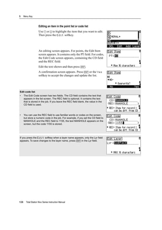 5 Menu Key
126 Total Station Nivo Series Instruction Manual
Editing an item in the point list or code list
Use [^] or [v] to highlight the item that you want to edit.
Then press the Edit softkey.
An editing screen appears. For points, the Edit Item
screen appears. It contains only the PT field. For codes,
the Edit Code screen appears, containing the CD field
and the REC field.
Edit the text shown and then press [ENT].
A confirmation screen appears. Press [ENT] or the Yes
softkey to accept the changes and update the list.
Edit code list
• The Edit Code screen has two fields. The CD field contains the text that
appears in the list screen. The REC field is optional. It contains the text
that is stored in the job. If you leave the REC field blank, the value in the
CD field is used.
• You can use the REC field to use familiar words or codes on the screen,
but store a numeric code in the job. For example, if you set the CD field to
MANHOLE and the REC field to 1155, the text MANHOLE appears on the
screen, but the code 1155 is stored.
If you press the Edit softkey when a layer name appears, only the Lyr field
appears. To save changes to the layer name, press [ENT] in the Lyr field.
 