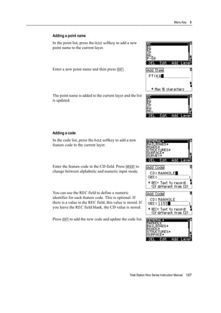 Total Station Nivo Series Instruction Manual 127
Menu Key 5
Adding a point name
In the point list, press the Add softkey to add a new
point name to the current layer.
Enter a new point name and then press [ENT].
The point name is added to the current layer and the list
is updated.
Adding a code
In the code list, press the Add softkey to add a new
feature code to the current layer.
Enter the feature code in the CD field. Press [MODE] to
change between alphabetic and numeric input mode.
You can use the REC field to define a numeric
identifier for each feature code. This is optional: If
there is a value in the REC field, this value is stored. If
you leave the REC field blank, the CD value is stored.
Press [ENT] to add the new code and update the code list.
 