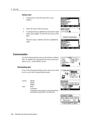 5 Menu Key
128 Total Station Nivo Series Instruction Manual
Adding a layer
1. In the point or code list, press the Layer
softkey.
2. Enter the name of the new layer.
3. To change between alphabetic and numeric input
mode, press [MODE]. To store the new layer, press
[ENT].
The new layer is added to the list in alphabetic
order.
Communication
Use the Communication menu to download or upload
data. To display the Communication menu, press [5] or
select Comm. on the MENU screen.
Downloading data
To go to the download settings screen, press [1] or select
Download in the Communication menu.
Format NIKON
SDR2x
SDR33
Data RAW
Coordinate
To display the total number of records that will be
downloaded, press [ENT] in the Data field.
 