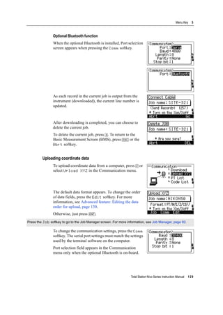 Total Station Nivo Series Instruction Manual 129
Menu Key 5
Optional Bluetooth function
When the optional Bluetooth is installed, Port selection
screen appears when pressing the Comm softkey.
As each record in the current job is output from the
instrument (downloaded), the current line number is
updated.
After downloading is completed, you can choose to
delete the current job.
To delete the current job, press [4]. To return to the
Basic Measurement Screen (BMS), press [ESC] or the
Abrt softkey.
Uploading coordinate data
To upload coordinate data from a computer, press [2] or
select Upload XYZ in the Communication menu.
The default data format appears. To change the order
of data fields, press the Edit softkey. For more
information, see Advanced feature: Editing the data
order for upload, page 130.
Otherwise, just press [ENT].
To change the communication settings, press the Comm
softkey. The serial port settings must match the settings
used by the terminal software on the computer.
Port selection field appears in the Communication
menu only when the optional Bluetooth is on-board.
Press the Job softkey to go to the Job Manager screen. For more information, see Job Manager, page 92.
 