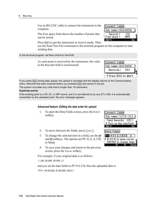 5 Menu Key
130 Total Station Nivo Series Instruction Manual
Use an RS-232C cable to connect the instrument to the
computer.
The Free space field shows the number of points that
can be stored.
Press [ENT] to put the instrument in receive mode. Then
use the Send Text File command in the terminal program on the computer to start
sending data.
As each point is received by the instrument, the value
in the Records field is incremented.
Advanced feature: Editing the data order for upload
1. To open the Data Fields screen, press the Edit
softkey.
2. To move between the fields, press [<] or [>].
3. To change the selected item in a field, use the
and softkeys. The options are PT, N, E, Z, CD,
or blank.
4. To save your changes and return to the previous
screen, press the Save softkey.
For example, if your original data is as follows:
and you set the data fields to PT N E CD, then the uploaded data is:
In the terminal program, set flow control to Xon/Xoff.
If you press [ESC] during data upload, the upload is canceled and the display returns to the Communication
menu. Records that were received before you pressed [ESC] are stored in the job.
The system truncates any code that is longer than 16 characters.
Duplicate points
If the existing point is a UP, CC, or MP record, and it is not referred to by any ST or BS, it is automatically
overwritten by the uploaded point. No error message appears.
1, UB, 30.000, 20.000, L1
PT=1, N=30.000, E=20.000, CD=L1
 