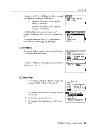 Total Station Nivo Series Instruction Manual 133
Menu Key 5
There are two [USR] keys. The function that is assigned
to each key appears beside the key name.
– To change the settings for the [USR1] key,
press [1] or select USR1.
– To change the settings for the [USR2] key,
press [2] or select USR2.
In the Select Functions screen, the asterisk (*)
indicates the function that is currently assigned to the
key.
To highlight a function, use [^] or [v]. To assign that
function to the selected [USR] key, press [ENT].
[S-O] key settings
To enter the Stakeout settings screen, press [4] or select
[S-O] in the 1sec-Keys menu.
There are two Stakeout settings. For more information,
see Stakeout, page 111.
[DAT] key settings
1. To change the settings for the [DAT] key, press [5]
or select [DAT] in the 1sec-Keys menu.
The asterisk (*) indicates the currently selected
view format.
2. To move the cursor, use [^] or [v].
3. To change the format displayed by [DAT], press
[ENT].
 