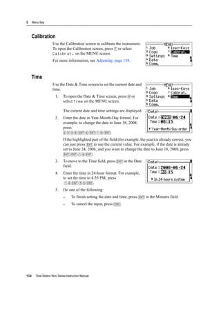 5 Menu Key
134 Total Station Nivo Series Instruction Manual
Calibration
Use the Calibration screen to calibrate the instrument.
To open the Calibration screen, press [7] or select
Calibrat. on the MENU screen.
For more information, see Adjusting, page 138.
Time
Use the Date & Time screen to set the current date and
time.
1. To open the Date & Time screen, press [8] or
select Time on the MENU screen.
The current date and time settings are displayed.
2. Enter the date in Year-Month-Day format. For
example, to change the date to June 18, 2008,
press
[2] [0] [0] [8] [ENT] [6] [ENT] [1] [8] [ENT].
If the highlighted part of the field (for example, the year) is already correct, you
can just press [ENT] to use the current value. For example, if the date is already
set to June 24, 2008, and you want to change the date to June 18, 2008, press
[ENT] [ENT] [1] [8] [ENT].
3. To move to the Time field, press [ENT] in the Date
field.
4. Enter the time in 24-hour format. For example,
to set the time to 4:35 PM, press
[1] [6] [ENT] [3] [5] [ENT].
5. Do one of the following:
– To finish setting the date and time, press [ENT] in the Minutes field.
– To cancel the input, press [ESC].
 