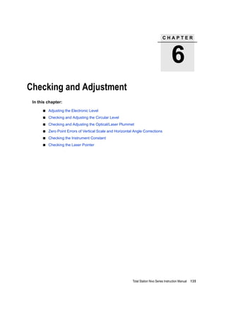 C H A P T E R
6
Total Station Nivo Series Instruction Manual 135
Checking and Adjustment 6
In this chapter:
Adjusting the Electronic Level
Checking and Adjusting the Circular Level
Checking and Adjusting the Optical/Laser Plummet
Zero Point Errors of Vertical Scale and Horizontal Angle Corrections
Checking the Instrument Constant
Checking the Laser Pointer
 