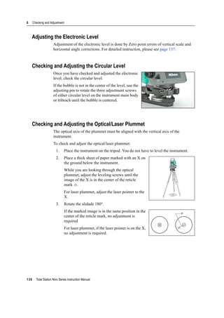 6 Checking and Adjustment
136 Total Station Nivo Series Instruction Manual
Adjusting the Electronic Level
Adjustment of the electronic level is done by Zero point errors of vertical scale and
horizontal angle corrections. For detailed instruction, please see page 137.
Checking and Adjusting the Circular Level
Once you have checked and adjusted the electronic
level, check the circular level.
If the bubble is not in the center of the level, use the
adjusting pin to rotate the three adjustment screws
of either circular level on the instrument main body
or tribrach until the bubble is centered.
Checking and Adjusting the Optical/Laser Plummet
The optical axis of the plummet must be aligned with the vertical axis of the
instrument.
To check and adjust the optical/laser plummet:
1. Place the instrument on the tripod. You do not have to level the instrument.
2. Place a thick sheet of paper marked with an X on
the ground below the instrument.
While you are looking through the optical
plummet, adjust the leveling screws until the
image of the X is in the center of the reticle
mark .
For laser plummet, adjust the laser pointer to the
X.
3. Rotate the alidade 180°.
If the marked image is in the same position in the
center of the reticle mark, no adjustment is
required
For laser plummet, if the laser pointer is on the X,
no adjustment is required.
P
 