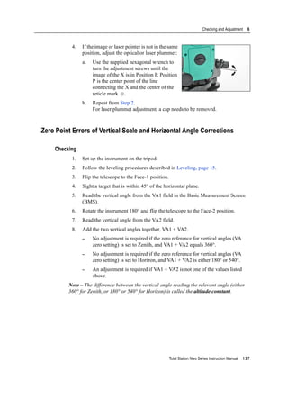 Total Station Nivo Series Instruction Manual 137
Checking and Adjustment 6
4. If the image or laser pointer is not in the same
position, adjust the optical or laser plummet:
a. Use the supplied hexagonal wrench to
turn the adjustment screws until the
image of the X is in Position P. Position
P is the center point of the line
connecting the X and the center of the
reticle mark .
b. Repeat from Step 2.
For laser plummet adjustment, a cap needs to be removed.
Zero Point Errors of Vertical Scale and Horizontal Angle Corrections
Checking
1. Set up the instrument on the tripod.
2. Follow the leveling procedures described in Leveling, page 15.
3. Flip the telescope to the Face-1 position.
4. Sight a target that is within 45° of the horizontal plane.
5. Read the vertical angle from the VA1 field in the Basic Measurement Screen
(BMS).
6. Rotate the instrument 180° and flip the telescope to the Face-2 position.
7. Read the vertical angle from the VA2 field.
8. Add the two vertical angles together, VA1 + VA2.
– No adjustment is required if the zero reference for vertical angles (VA
zero setting) is set to Zenith, and VA1 + VA2 equals 360°.
– No adjustment is required if the zero reference for vertical angles (VA
zero setting) is set to Horizon, and VA1 + VA2 is either 180° or 540°.
– An adjustment is required if VA1 + VA2 is not one of the values listed
above.
Note – The difference between the vertical angle reading the relevant angle (either
360° for Zenith, or 180° or 540° for Horizon) is called the altitude constant.
 