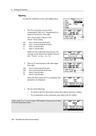 6 Checking and Adjustment
138 Total Station Nivo Series Instruction Manual
Adjusting
To enter the calibration screen, press [MENU] and [7].
1. The Nivo series has two-axis level
compensation.Take an F1 measurement to a
target on the horizon. Press [ENT].
The vertical angle is shown in the
V0 dir= Horiz setting.
When you have taken the measurement, the
message on the bottom line changes from DO
NOT TOUCH! to Turn to F2.
2. Take an F2 measurement to the same target.
Press [ENT].
When the observation on F2 is completed, four
parameters are displayed.
3. Do one of the following:
– To return to the first observation screen, press [ESC] or the Redo softkey.
– To set parameters on the instrument, press [ENT] or the OK softkey.
VA1 Face-1 vertical angle (tilt-off value)
HA1 Face-1 horizontal angle (tilt-off value)
X1 Face-1 X axis tilt value
Y1 Face-1 Y axis tilt value
VA2 Face-2 vertical angle (tilt-off value)
HA2 Face-2 horizontal angle (tilt-off value)
X2 Face-2 X axis tilt value
Y2 Face-2 Y axis tilt value
IIf ACV, ACH, X, or Y is out of range, OVER appears. Press any key to return
to the first observation screen.
 