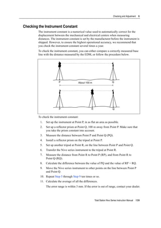 Total Station Nivo Series Instruction Manual 139
Checking and Adjustment 6
Checking the Instrument Constant
The instrument constant is a numerical value used to automatically correct for the
displacement between the mechanical and electrical centers when measuring
distances. The instrument constant is set by the manufacturer before the instrument is
shipped. However, to ensure the highest operational accuracy, we recommend that
you check the instrument constant several times a year.
To check the instrument constant, you can either compare a correctly measured base
line with the distance measured by the EDM, or follow the procedure below.
To check the instrument constant:
1. Set up the instrument at Point P, in as flat an area as possible.
2. Set up a reflector prism at Point Q, 100 m away from Point P. Make sure that
you take the prism constant into account.
3. Measure the distance between Point P and Point Q (PQ).
4. Install a reflector prism on the tripod at Point P.
5. Set up another tripod at Point R, on the line between Point P and Point Q.
6. Transfer the Nivo series instrument to the tripod at Point R.
7. Measure the distance from Point R to Point P (RP), and from Point R to
Point Q (RQ).
8. Calculate the difference between the value of PQ and the value of RP + RQ.
9. Move the Nivo series instrument to other points on the line between Point P
and Point Q.
10. Repeat Step 5 through Step 9 ten times or so.
11. Calculate the average of all the differences.
The error range is within 3 mm. If the error is out of range, contact your dealer.
About 100 mP Q
P R Q
 