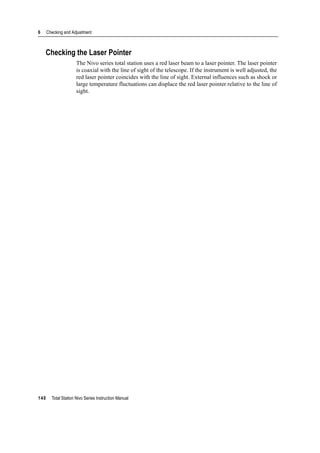 6 Checking and Adjustment
140 Total Station Nivo Series Instruction Manual
Checking the Laser Pointer
The Nivo series total station uses a red laser beam to a laser pointer. The laser pointer
is coaxial with the line of sight of the telescope. If the instrument is well adjusted, the
red laser pointer coincides with the line of sight. External influences such as shock or
large temperature fluctuations can displace the red laser pointer relative to the line of
sight.
 