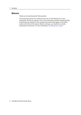 1 Introduction
2 Total Station Nivo Series Instruction Manual
Welcome
Thank you for purchasing this Nikon product.
This instruction manual was written for the users of Total Station Nivo series
instruments. Before you operate a Nivo series instrument, read this manual carefully.
In particular, pay attention to the warnings and cautions that appear in the Safety
section at the front of the manual. Before you begin, you should also read the
maintenance instructions. For more information, see Maintenance, page 5.
 