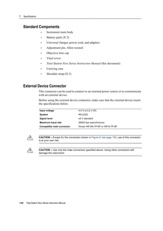 7 Specifications
146 Total Station Nivo Series Instruction Manual
Standard Components
• Instrument main body
• Battery pack (X 2)
• Universal charger, power cord, and adapters
• Adjustment pin, Allen wrench
• Objective lens cap
• Vinyl cover
• Total Station Nivo Series Instruction Manual (this document)
• Carrying case
• Shoulder strap (X 2)
External Device Connector
This connector can be used to connect to an external power source or to communicate
with an external device.
Before using the external device connector, make sure that the external device meets
the specifications below.
C CAUTION – Except for the connection shown in Figure 8.1on page 150, use of this connector
is at your own risk.
C CAUTION – Use only the male connectors specified above. Using other connectors will
damage the instrument.
Input voltage 4.5 V to 5.2 V DC
System RS-232C
Signal level ±9 V standard
Maximum baud rate 38400 bps asynchronous
Compatible male connector Hirose HR10A-7P-6P or HR10-7P-6P
 