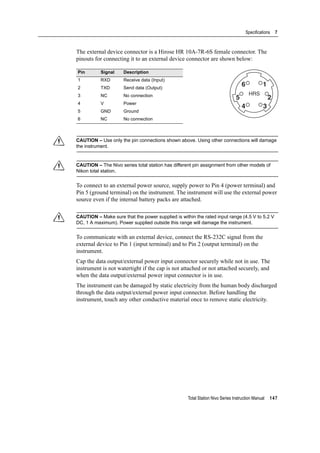 Total Station Nivo Series Instruction Manual 147
Specifications 7
The external device connector is a Hirose HR 10A-7R-6S female connector. The
pinouts for connecting it to an external device connector are shown below:
C CAUTION – Use only the pin connections shown above. Using other connections will damage
the instrument.
C CAUTION – The Nivo series total station has different pin assignment from other models of
Nikon total station.
To connect to an external power source, supply power to Pin 4 (power terminal) and
Pin 5 (ground terminal) on the instrument. The instrument will use the external power
source even if the internal battery packs are attached.
C CAUTION – Make sure that the power supplied is within the rated input range (4.5 V to 5.2 V
DC, 1 A maximum). Power supplied outside this range will damage the instrument.
To communicate with an external device, connect the RS-232C signal from the
external device to Pin 1 (input terminal) and to Pin 2 (output terminal) on the
instrument.
Cap the data output/external power input connector securely while not in use. The
instrument is not watertight if the cap is not attached or not attached securely, and
when the data output/external power input connector is in use.
The instrument can be damaged by static electricity from the human body discharged
through the data output/external power input connector. Before handling the
instrument, touch any other conductive material once to remove static electricity.
Pin Signal Description
1 RXD Receive data (Input)
2 TXD Send data (Output)
3 NC No connection
4 V Power
5 GND Ground
6 NC No connection
HRS
16
25
34
 