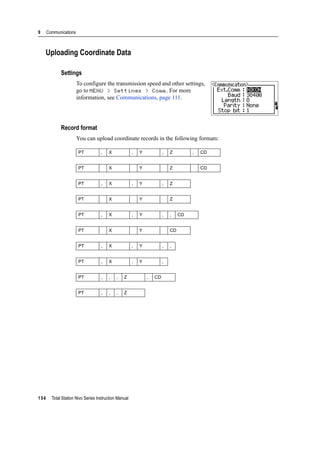 9 Communications
154 Total Station Nivo Series Instruction Manual
Uploading Coordinate Data
Settings
To configure the transmission speed and other settings,
go to MENU > Settings > Comm. For more
information, see Communications, page 111.
Record format
You can upload coordinate records in the following formats:
PT , X , Y , Z , CD
PT X Y Z CD
PT , X , Y , Z
PT X Y Z
PT , X , Y , , CD
PT X Y CD
PT , X , Y , ,
PT , X , Y ,
PT , , , Z , CD
PT , , , Z
 