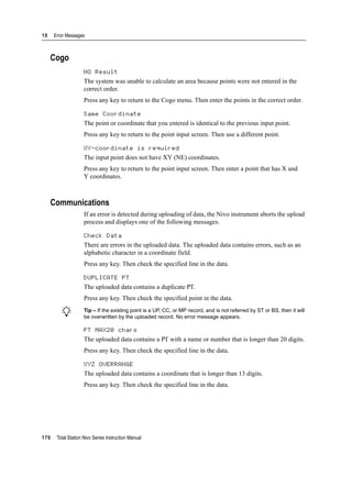 10 Error Messages
170 Total Station Nivo Series Instruction Manual
Cogo
NO Result 100.1
The system was unable to calculate an area because points were not entered in the
correct order.
Press any key to return to the Cogo menu. Then enter the points in the correct order.
Same Coordinate 100.2
The point or coordinate that you entered is identical to the previous input point.
Press any key to return to the point input screen. Then use a different point.
XY-coordinate is required 100.3
The input point does not have XY (NE) coordinates.
Press any key to return to the point input screen. Then enter a point that has X and
Y coordinates.
Communications
If an error is detected during uploading of data, the Nivo instrument aborts the upload
process and displays one of the following messages.
Check Data 100.4
There are errors in the uploaded data. The uploaded data contains errors, such as an
alphabetic character in a coordinate field.
Press any key. Then check the specified line in the data.
DUPLICATE PT 100.5
The uploaded data contains a duplicate PT.
Press any key. Then check the specified point in the data.
B Tip – If the existing point is a UP, CC, or MP record, and is not referred by ST or BS, then it will
be overwritten by the uploaded record. No error message appears.
PT MAX20 chars 100.6
The uploaded data contains a PT with a name or number that is longer than 20 digits.
Press any key. Then check the specified line in the data.
XYZ OVERRANGE 100.7
The uploaded data contains a coordinate that is longer than 13 digits.
Press any key. Then check the specified line in the data.
 