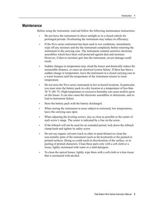 Total Station Nivo Series Instruction Manual 5
Introduction 1
Maintenance
Before using the instrument, read and follow the following maintenance instructions:
• Do not leave the instrument in direct sunlight or in a closed vehicle for
prolonged periods. Overheating the instrument may reduce its efficiency.
• If the Nivo series instrument has been used in wet conditions, immediately
wipe off any moisture and dry the instrument completely before returning the
instrument to the carrying case. The instrument contains sensitive electronic
assemblies which have been well protected against dust and moisture.
However, if dust or moisture gets into the instrument, severe damage could
result.
• Sudden changes in temperature may cloud the lenses and drastically reduce the
measurable distance, or cause an electrical system failure. If there has been a
sudden change in temperature, leave the instrument in a closed carrying case in
a warm location until the temperature of the instrument returns to room
temperature.
• Do not store the Nivo series instrument in hot or humid locations. In particular,
you must store the battery pack in a dry location at a temperature of less than
30 °C (86 °F). High temperature or excessive humidity can cause mold to grow
on the lenses. It can also cause the electronic assemblies to deteriorate, and so
lead to instrument failure.
• Store the battery pack with the battery discharged.
• When storing the instrument in areas subject to extremely low temperatures,
leave the carrying case open.
• When adjusting the leveling screws, stay as close as possible to the center of
each screw’s range. The center is indicated by a line on the screw.
• If the tribrach will not be used for an extended period, lock down the tribrach
clamp knob and tighten its safety screw.
• Do not use organic solvents (such as ether or paint thinner) to clean the
non-metallic parts of the instrument (such as the keyboard) or the painted or
printed surfaces. Doing so could result in discoloration of the surface, or in
peeling of printed characters. Clean these parts only with a soft cloth or a
tissue, lightly moistened with water or a mild detergent.
• To clean the optical lenses, lightly wipe them with a soft cloth or a lens tissue
that is moistened with alcohol.
 