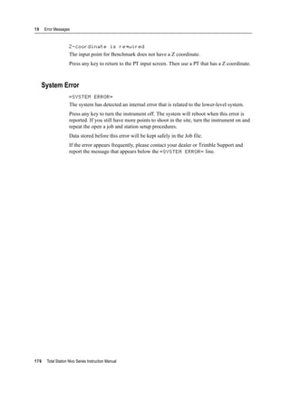 10 Error Messages
176 Total Station Nivo Series Instruction Manual
Z-coordinate is required 100.32
The input point for Benchmark does not have a Z coordinate.
Press any key to return to the PT input screen. Then use a PT that has a Z coordinate.
System Error
=SYSTEM ERROR= 100.33
The system has detected an internal error that is related to the lower-level system.
Press any key to turn the instrument off. The system will reboot when this error is
reported. If you still have more points to shoot in the site, turn the instrument on and
repeat the open a job and station setup procedures.
Data stored before this error will be kept safely in the Job file.
If the error appears frequently, please contact your dealer or Trimble Support and
report the message that appears below the =SYSTEM ERROR= line.
 