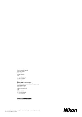 © xxxx–xxxx, Trimble Navigation LImited. All rights reserved. Trimble is a trademark of Trimble Navigation Limited registered in the United
States Patent and Trademark Office and other countries. Nikon is a registered trademark of Nikon. All other trademarks are the property of
their respective owners. PN xxxxxxx-xxx (xx/xx)
NORTH AMERICA (Survey)
Tripod Data Systems
P O Box 947
Corvallis, OR 97339
USA
+1-541-753-9322 Phone
+1-541-757-7439 Fax
www.tdsway.com
OR
NORTH AMERICA (CI/Construction)
Trimble Construction Instruments Division/Trimble Geomatics
and Engineering Division
5475 Kellenburger Road
Dayton, Ohio 45424-1099
USA
800-538-7800 (Toll Free)
+1-937-245-5154 Phone
+1-937-233-9441 Fax
www.trimble.com
 