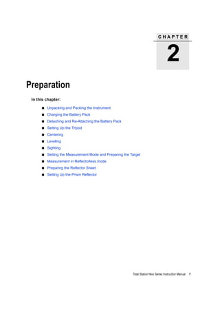 C H A P T E R
2
Total Station Nivo Series Instruction Manual 7
Preparation 2
In this chapter:
Unpacking and Packing the Instrument
Charging the Battery Pack
Detaching and Re-Attaching the Battery Pack
Setting Up the Tripod
Centering
Leveling
Sighting
Setting the Measurement Mode and Preparing the Target
Measurement in Reflectorless mode
Preparing the Reflector Sheet
Setting Up the Prism Reflector
 