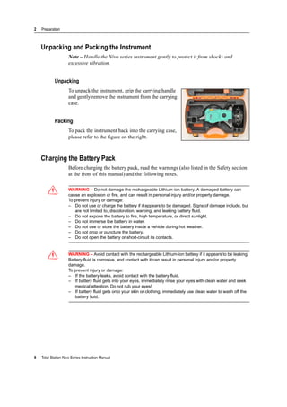 2 Preparation
8 Total Station Nivo Series Instruction Manual
Unpacking and Packing the Instrument
Note – Handle the Nivo series instrument gently to protect it from shocks and
excessive vibration.
Unpacking
To unpack the instrument, grip the carrying handle
and gently remove the instrument from the carrying
case.
Packing
To pack the instrument back into the carrying case,
please refer to the figure on the right.
Charging the Battery Pack
Before charging the battery pack, read the warnings (also listed in the Safety section
at the front of this manual) and the following notes.
C WARNING – Do not damage the rechargeable Lithium-ion battery. A damaged battery can
cause an explosion or fire, and can result in personal injury and/or property damage.
To prevent injury or damage:
– Do not use or charge the battery if it appears to be damaged. Signs of damage include, but
are not limited to, discoloration, warping, and leaking battery fluid.
– Do not expose the battery to fire, high temperature, or direct sunlight.
– Do not immerse the battery in water.
– Do not use or store the battery inside a vehicle during hot weather.
– Do not drop or puncture the battery.
– Do not open the battery or short-circuit its contacts.
C WARNING – Avoid contact with the rechargeable Lithium-ion battery if it appears to be leaking.
Battery fluid is corrosive, and contact with it can result in personal injury and/or property
damage.
To prevent injury or damage:
– If the battery leaks, avoid contact with the battery fluid.
– If battery fluid gets into your eyes, immediately rinse your eyes with clean water and seek
medical attention. Do not rub your eyes!
– If battery fluid gets onto your skin or clothing, immediately use clean water to wash off the
battery fluid.
 