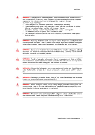 Total Station Nivo Series Instruction Manual 9
Preparation 2
C WARNING – Charge and use the rechargeable Lithium-ion battery only in strict accordance
with the instructions. Charging or using the battery in unauthorized equipment can cause an
explosion or fire, and can result in personal injury and/or equipment damage.
To prevent injury or damage:
– Do not charge or use the battery if it appears to be damaged or leaking.
– Charge the Lithium-ion battery only in a product that is specified to charge it. Be sure to
follow all instructions that are provided with the battery charger.
– Discontinue charging a battery that gives off extreme heat or a burning odor.
– Use the battery only in equipment that is specified to use it.
– Use the battery only for its intended use and according to the instructions in the product
documentation.
C WARNING – To charge the battery pack, use only the battery charger and AC adapter that are
supplied with the instrument. Do NOT use any other charger or you may cause the battery pack
to catch fire or rupture. The enclosed battery pack cannot be used with other chargers.
C WARNING – Do not cover the battery charger and AC adapter while the battery pack is being
recharged. The charger must be able to dissipate heat adequately. Coverings such as blankets
or clothing can cause the charger to overheat.
C WARNING – Avoid recharging the battery pack in humid or dusty places, in direct sunlight, or
near heat sources. Do not recharge the battery pack when it is wet. If you do, you may receive
electric shocks or burns, or the battery pack may overheat or catch fire.
C WARNING – Although the battery pack has an auto-reset circuit breaker, you should take care
not to short circuit the contacts. Short circuits can cause the battery pack to catch fire or burn
you.
C WARNING – Never burn or heat the battery. Doing so may cause the battery to leak or rupture.
A leaking or ruptured battery can cause serious injury.
C WARNING – Before storing the battery pack or battery charger, cover the contact points with
insulation tape. If you do not cover the contact points, the battery pack or charger may short
circuit, causing fire, burns, or damage to the instrument.
C WARNING – The battery is not itself waterproof. Do not get the battery wet when it is removed
from the instrument. If water seeps into the battery, it may cause a fire or burns.
 