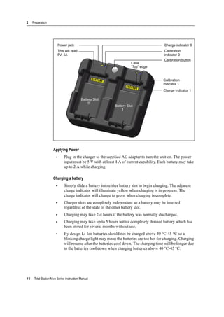 2 Preparation
10 Total Station Nivo Series Instruction Manual
Applying Power
• Plug in the charger to the supplied AC adapter to turn the unit on. The power
input must be 5 V with at least 4 A of current capability. Each battery may take
up to 2 A while charging.
Charging a battery
• Simply slide a battery into either battery slot to begin charging. The adjacent
charge indicator will illuminate yellow when charging is in progress. The
charge indicator will change to green when charging is complete.
• Charger slots are completely independent so a battery may be inserted
regardless of the state of the other battery slot.
• Charging may take 2-4 hours if the battery was normally discharged.
• Charging may take up to 5 hours with a completely drained battery which has
been stored for several months without use.
• By design Li-Ion batteries should not be charged above 40 °C-45 °C so a
blinking charge light may mean the batteries are too hot for charging. Charging
will resume after the batteries cool down. The charging time will be longer due
to the batteries cool down when charging batteries above 40 °C-45 °C.
Charge indicator 0
Calibration
indicator 0
Calibration button
Calibration
indicator 1
Charge indicator 1
Power jack
This will read
5V, 4A
Case
“Top” edge
Battery Slot
0
Battery Slot
1
 