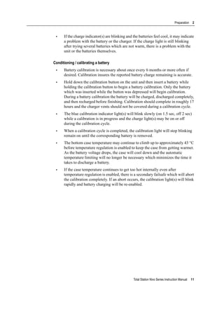 Total Station Nivo Series Instruction Manual 11
Preparation 2
• If the charge indicator(s) are blinking and the batteries feel cool, it may indicate
a problem with the battery or the charger. If the charge light is still blinking
after trying several batteries which are not warm, there is a problem with the
unit or the batteries themselves.
Conditioning / calibrating a battery
• Battery calibration is necessary about once every 6 months or more often if
desired. Calibration insures the reported battery charge remaining is accurate.
• Hold down the calibration button on the unit and then insert a battery while
holding the calibration button to begin a battery calibration. Only the battery
which was inserted while the button was depressed will begin calibration.
During a battery calibration the battery will be charged, discharged completely,
and then recharged before finishing. Calibration should complete in roughly 17
hours and the charger vents should not be covered during a calibration cycle.
• The blue calibration indicator light(s) will blink slowly (on 1.5 sec, off 2 sec)
while a calibration is in progress and the charge light(s) may be on or off
during the calibration cycle.
• When a calibration cycle is completed, the calibration light will stop blinking
remain on until the corresponding battery is removed.
• The bottom case temperature may continue to climb up to approximately 43 °C
before temperature regulation is enabled to keep the case from getting warmer.
As the battery voltage drops, the case will cool down and the automatic
temperature limiting will no longer be necessary which minimizes the time it
takes to discharge a battery.
• If the case temperature continues to get too hot internally even after
temperature regulation is enabled, there is a secondary failsafe which will abort
the calibration completely. If an abort occurs, the calibration light(s) will blink
rapidly and battery charging will be re-enabled.
 