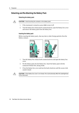2 Preparation
12 Total Station Nivo Series Instruction Manual
Detaching and Re-Attaching the Battery Pack
Detaching the battery pack
C CAUTION – Avoid touching the contacts on the battery pack.
1. If the instrument is turned on, press [PWR] to turn it off.
2. Turn the battery box release knob counterclockwise, open the battery box cover
and remove the battery pack from the battery box.
Inserting the battery pack
Before inserting the battery pack, clear any dust or other foreign particles from the
battery contacts.
1. Turn the battery box release knob counterclockwise and open the battery box
cover.
2. Put the battery pack into the battery box. Insert the battery pack with the
connectors bottom first, facing inside.
3. Close the battery box cover and turn the knob clockwise until the secure click
sound is heard.
C CAUTION – If the battery box cover is not closed, this could adversely affect the watertightness
of the instrument.
1
2
3
 
