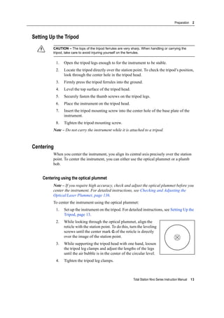 Total Station Nivo Series Instruction Manual 13
Preparation 2
Setting Up the Tripod
C CAUTION – The tops of the tripod ferrules are very sharp. When handling or carrying the
tripod, take care to avoid injuring yourself on the ferrules.
1. Open the tripod legs enough to for the instrument to be stable.
2. Locate the tripod directly over the station point. To check the tripod’s position,
look through the center hole in the tripod head.
3. Firmly press the tripod ferrules into the ground.
4. Level the top surface of the tripod head.
5. Securely fasten the thumb screws on the tripod legs.
6. Place the instrument on the tripod head.
7. Insert the tripod mounting screw into the center hole of the base plate of the
instrument.
8. Tighten the tripod mounting screw.
Note – Do not carry the instrument while it is attached to a tripod.
Centering
When you center the instrument, you align its central axis precisely over the station
point. To center the instrument, you can either use the optical plummet or a plumb
bob.
Centering using the optical plummet
Note – If you require high accuracy, check and adjust the optical plummet before you
center the instrument. For detailed instructions, see Checking and Adjusting the
Optical/Laser Plummet, page 136.
To center the instrument using the optical plummet:
1. Set up the instrument on the tripod. For detailed instructions, see Setting Up the
Tripod, page 13.
2. While looking through the optical plummet, align the
reticle with the station point. To do this, turn the leveling
screws until the center mark of the reticle is directly
over the image of the station point.
3. While supporting the tripod head with one hand, loosen
the tripod leg clamps and adjust the lengths of the legs
until the air bubble is in the center of the circular level.
4. Tighten the tripod leg clamps.
 