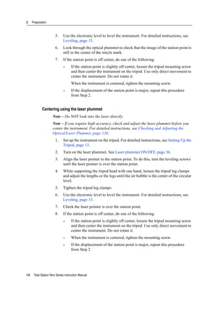 2 Preparation
14 Total Station Nivo Series Instruction Manual
5. Use the electronic level to level the instrument. For detailed instructions, see
Leveling, page 15.
6. Look through the optical plummet to check that the image of the station point is
still in the center of the reticle mark.
7. If the station point is off center, do one of the following:
– If the station point is slightly off center, loosen the tripod mounting screw
and then center the instrument on the tripod. Use only direct movement to
center the instrument. Do not rotate it.
When the instrument is centered, tighten the mounting screw.
– If the displacement of the station point is major, repeat this procedure
from Step 2.
Centering using the laser plummet
Note – Do NOT look into the laser directly.
Note – If you require high accuracy, check and adjust the laser plummet before you
center the instrument. For detailed instructions, see Checking and Adjusting the
Optical/Laser Plummet, page 136.
1. Set up the instrument on the tripod. For detailed instructions, see Setting Up the
Tripod, page 13.
2. Turn on the laser plummet. See Laser plummet ON/OFF, page 36.
3. Align the laser pointer to the station point. To do this, turn the leveling screws
until the laser pointer is over the station point.
4. While supporting the tripod head with one hand, loosen the tripod leg clamps
and adjust the lengths or the legs until the air bubble is the center of the circular
level.
5. Tighten the tripod leg clamps.
6. Use the electronic level to level the instrument. For detailed instructions, see
Leveling, page 15.
7. Check the laser pointer is over the station point.
8. If the station point is off center, do one of the following:
– If the station point is slightly off center, loosen the tripod mounting screw
and then center the instrument on the tripod. Use only direct movement to
center the instrument. Do not rotate it.
– When the instrument is centered, tighten the mounting screw.
– If the displacement of the station point is major, repeat this procedure
from Step 2
 