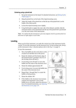 Total Station Nivo Series Instruction Manual 15
Preparation 2
Centering using a plumb bob
1. Set up the instrument on the tripod. For detailed instructions, see Setting Up the
Tripod, page 13.
2. Hang the plumb line on the hook of the tripod mounting screw.
3. Adjust the length of the plumb line so that the tip of the plumb bob is at the
height of the station point.
4. Loosen the tripod mounting screw slightly.
5. Using both hands to support the outer side of the tribrach, carefully slide the
instrument about on the tripod head until the tip of the plumb bob is positioned
over the exact center of the station point.
Note – To confirm that the instrument is precisely aligned, check its position from two
directions at right angles to each other.
Leveling
When you level the instrument, you make the vertical axis of the instrument exactly
vertical. To level the instrument, use the electronic level. In the leveling work, always
set the instrument in face 1 direction (please refer to the Fig.1.1 in page 3).
To level the instrument:
1. Move the bubble into the circle drawn on the
circular level and then turn on the power.
2. Rotate the alidade until the bottom edge of
the keyboard panel is parallel to the two of
the leveling screws (B and C).
3. Use leveling screws B and C to move the
bubble into the center of the electronic level.
4. Rotate the alidade approximately 90°.
5. Use leveling screw A to move the bubble into
the center of the electronic level.
6. Repeat Step 1 through Step 5 to center the
bubble in both positions.
7. Rotate the alidade 180°.
8. If the bubble in the electronic level remains
centered, the instrument is level. If the
bubble moves off center, adjust the electronic
level. For detailed instructions, see Adjusting
the Electronic Level, page 136.
B C
A
1
Bottom edge of
the keyboard panel
CB
A
2
Bottom edge of
the keyboard panel
 