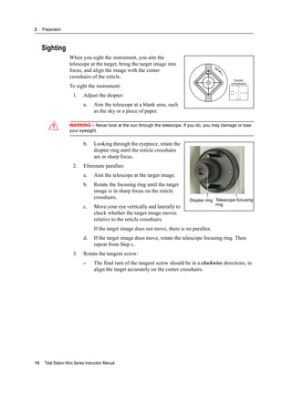 2 Preparation
16 Total Station Nivo Series Instruction Manual
Sighting
When you sight the instrument, you aim the
telescope at the target, bring the target image into
focus, and align the image with the center
crosshairs of the reticle.
To sight the instrument:
1. Adjust the diopter:
a. Aim the telescope at a blank area, such
as the sky or a piece of paper.
C WARNING – Never look at the sun through the telescope. If you do, you may damage or lose
your eyesight.
b. Looking through the eyepiece, rotate the
diopter ring until the reticle crosshairs
are in sharp focus.
2. Eliminate parallax:
a. Aim the telescope at the target image.
b. Rotate the focusing ring until the target
image is in sharp focus on the reticle
crosshairs.
c. Move your eye vertically and laterally to
check whether the target image moves
relative to the reticle crosshairs.
If the target image does not move, there is no parallax.
d. If the target image does move, rotate the telescope focusing ring. Then
repeat from Step c.
3. Rotate the tangent screw:
– The final turn of the tangent screw should be in a clockwise directions, to
align the target accurately on the center crosshairs.
Center
crosshairs
Diopter ring Telescope focusing
ring
 