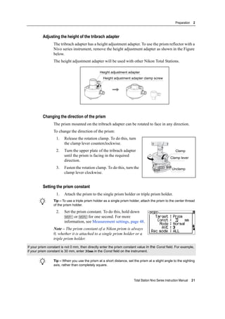 Total Station Nivo Series Instruction Manual 21
Preparation 2
Adjusting the height of the tribrach adapter
The tribrach adapter has a height adjustment adapter. To use the prism reflector with a
Nivo series instrument, remove the height adjustment adapter as shown in the Figure
below.
The height adjustment adapter will be used with other Nikon Total Stations.
Changing the direction of the prism
The prism mounted on the tribrach adapter can be rotated to face in any direction.
To change the direction of the prism:
1. Release the rotation clamp. To do this, turn
the clamp lever counterclockwise.
2. Turn the upper plate of the tribrach adapter
until the prism is facing in the required
direction.
3. Fasten the rotation clamp. To do this, turn the
clamp lever clockwise.
Setting the prism constant
1. Attach the prism to the single prism holder or triple prism holder.
B Tip – To use a triple prism holder as a single prism holder, attach the prism to the center thread
of the prism holder.
2. Set the prism constant. To do this, hold down
[MSR1] or [MSR2] for one second. For more
information, see Measurement settings, page 48.
Note – The prism constant of a Nikon prism is always
0, whether it is attached to a single prism holder or a
triple prism holder.
B Tip – When you use the prism at a short distance, set the prism at a slight angle to the sighting
axis, rather than completely square.
If your prism constant is not 0 mm, then directly enter the prism constant value in the Const field. For example,
if your prism constant is 30 mm, enter 30mm in the Const field on the instrument.
Height adjustment adapter
Height adjustment adapter clamp screw
Clamp
Clamp lever
Unclamp
 