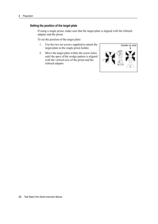 2 Preparation
22 Total Station Nivo Series Instruction Manual
Setting the position of the target plate
If using a single prism, make sure that the target plate is aligned with the tribrach
adapter and the prism.
To set the position of the target plate:
1. Use the two set screws supplied to attach the
target plate to the single prism holder.
2. Move the target plate within the screw holes
until the apex of the wedge pattern is aligned
with the vertical axis of the prism and the
tribrach adapter.
Center on axis
 