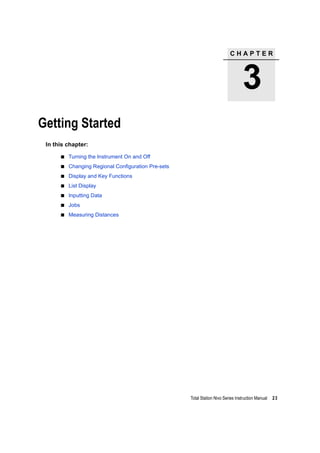C H A P T E R
3
Total Station Nivo Series Instruction Manual 23
Getting Started 3
In this chapter:
Turning the Instrument On and Off
Changing Regional Configuration Pre-sets
Display and Key Functions
List Display
Inputting Data
Jobs
Measuring Distances
 