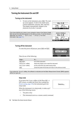 3 Getting Started
24 Total Station Nivo Series Instruction Manual
Turning the Instrument On and Off
Turning on the instrument
1. To turn on the instrument, press [PWR]. The start-
up screen appears. It shows the model name,
current temperature, pressure, date, and time.
The display automatically changes to the
electronic level after 2 seconds.
Turning off the instrument
To enter the power-off process, press [PWR] and [ENT].
Then do one of the following:
Sleep mode
If you press the Sleep softkey in the Press [ENT] →
OFF screen, or enable the Power Save setting (see
Power saving, page 110), the instrument goes into
sleep mode.
When the instrument is in sleep mode, it wakes up if
any of the following occurs:
• You press a key
• The instrument receives a remote control command
If you have entered your name or your company’s name in the Owner’s detail
field, the text from this field appears on the start-up screen. To set the Owner’s
detail field, go to MENU > Settings > Others. For more
information, see page 113.
Press ... To ...
[ENT] again turn off the instrument
the Reset softkey reboot the program and re-start the instrument
the Sleep softkey put the instrument into power-saving mode
[ESC] cancel the power-off process and return to the previous screen
If you press the Reset softkey, the software is rebooted and the Basic Measurement Screen (BMS) appears
without an open job.
 