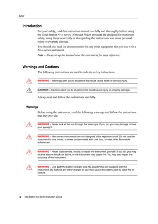 Safety
iv Total Station Nivo Series Instruction Manual
Introduction
For your safety, read this instruction manual carefully and thoroughly before using
the Total Station Nivo series. Although Nikon products are designed for maximum
safety, using them incorrectly or disregarding the instructions can cause personal
injury or property damage.
You should also read the documentation for any other equipment that you use with a
Nivo series instrument.
Note – Always keep the manual near the instrument for easy reference.
Warnings and Cautions
The following conventions are used to indicate safety instructions:
C WARNING – Warnings alert you to situations that could cause death or serious injury.
C CAUTION – Cautions alert you to situations that could cause injury or property damage.
Always read and follow the instructions carefully.
Warnings
Before using the instrument, read the following warnings and follow the instructions
that they provide:
C WARNING – Never look at the sun through the telescope. If you do, you may damage or lose
your eyesight.
C WARNING – Nivo series instruments are not designed to be explosion-proof. Do not use the
instrument in coal mines, in areas contaminated with coal dust, or near other flammable
substances.
C WARNING – Never disassemble, modify, or repair the instrument yourself. If you do, you may
receive electric shocks or burns, or the instrument may catch fire. You may also impair the
accuracy of the instrument.
C WARNING – Use only the battery charger and AC adapter that are supplied with the
instrument. Do not use any other charger or you may cause the battery pack to catch fire or
rupture.
 
