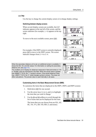 Total Station Nivo Series Instruction Manual 31
Getting Started 3
[DSP] key
Use the key to change the current display screen or to change display settings.
Switching between display screens
When several display screens are available, the DSP
indicator appears at the top left of the screen, and the
screen indicator (for example, 1/4) appears at the top
right.
To move to the next available screen, press [DSP].
For example, if the DSP2 screen is currently displayed,
press [DSP] to move to the DSP3 screen. The screen
indicator changes from 2/4 to 3/4.
Customizing items in the Basic Measurement Screen (BMS)
To customize the items that are displayed on the DSP1, DSP2, and DSP3 screens:
1. Hold down [DSP] for one second.
2. Use the arrow keys [^], [v], [<], and [>] to highlight
the item that you want to change.
3. Use the and softkeys to scroll through the
list of items that can be displayed for this item.
The items that you can choose from are HA, AZ,
HL, VA, V%, SD, VD, HD, Z, and (none).
When the secondary distance unit is set, an additional screen is available. It
shows the HD, VD, and SD values. For information on setting the secondary
distance unit, see page 112.
The smallest unit of display for distances measured in feet-and-inches is 1/16
in. Smaller units are impractical in the field. When the actual value is greater
than 99999'11''15/16, the “>” symbol is shown. If the actual distance is less
than -9999'11''15/16, the “ ” (solid triangle) symbol is shown. This does not
affect calculations. The precise value is used internally in all cases.
 