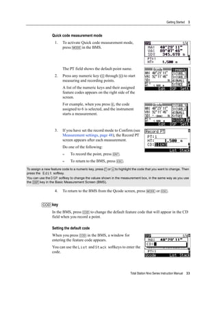 Total Station Nivo Series Instruction Manual 33
Getting Started 3
Quick code measurement mode
1. To activate Quick code measurement mode,
press [MODE] in the BMS.
The PT field shows the default point name.
2. Press any numeric key ([0] through [9]) to start
measuring and recording points.
A list of the numeric keys and their assigned
feature codes appears on the right side of the
screen.
For example, when you press [6], the code
assigned to 6 is selected, and the instrument
starts a measurement.
3. If you have set the record mode to Confirm (see
Measurement settings, page 48), the Record PT
screen appears after each measurement.
Do one of the following:
– To record the point, press [ENT].
– To return to the BMS, press [ESC].
4. To return to the BMS from the Qcode screen, press [MODE] or [ESC].
[COD] key
In the BMS, press [COD] to change the default feature code that will appear in the CD
field when you record a point.
Setting the default code
When you press [COD] in the BMS, a window for
entering the feature code appears.
You can use the List and Stack softkeys to enter the
code.
To assign a new feature code to a numeric key, press [^] or [v] to highlight the code that you want to change. Then
press the Edit softkey.
You can use the DSP softkey to change the values shown in the measurement box, in the same way as you use
the [DSP] key in the Basic Measurement Screen (BMS).
 
