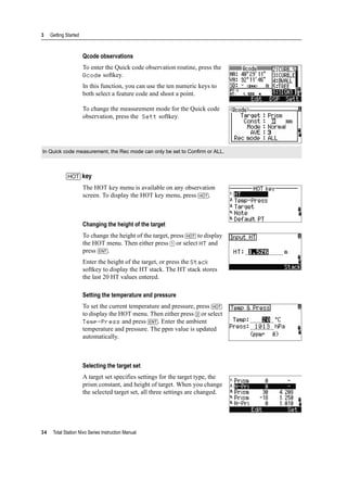 3 Getting Started
34 Total Station Nivo Series Instruction Manual
Qcode observations
To enter the Quick code observation routine, press the
Qcode softkey.
In this function, you can use the ten numeric keys to
both select a feature code and shoot a point.
To change the measurement mode for the Quick code
observation, press the Sett softkey.
[HOT] key
The HOT key menu is available on any observation
screen. To display the HOT key menu, press [HOT].
Changing the height of the target
To change the height of the target, press [HOT] to display
the HOT menu. Then either press [1] or select HT and
press [ENT].
Enter the height of the target, or press the Stack
softkey to display the HT stack. The HT stack stores
the last 20 HT values entered.
Setting the temperature and pressure
To set the current temperature and pressure, press [HOT]
to display the HOT menu. Then either press [2] or select
Temp-Press and press [ENT]. Enter the ambient
temperature and pressure. The ppm value is updated
automatically.
Selecting the target set
A target set specifies settings for the target type, the
prism constant, and height of target. When you change
the selected target set, all three settings are changed.
In Quick code measurement, the Rec mode can only be set to Confirm or ALL.
 